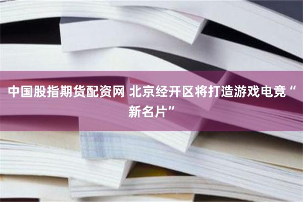 中国股指期货配资网 北京经开区将打造游戏电竞“新名片”