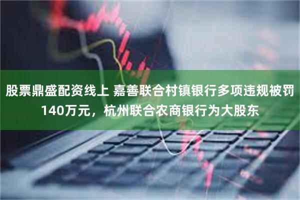 股票鼎盛配资线上 嘉善联合村镇银行多项违规被罚140万元，杭州联合农商银行为大股东