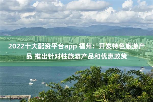 2022十大配资平台app 福州：开发特色旅游产品 推出针对性旅游产品和优惠政策