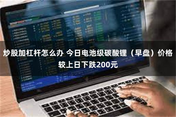 炒股加杠杆怎么办 今日电池级碳酸锂（早盘）价格较上日下跌200元