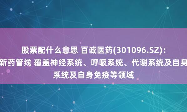 股票配什么意思 百诚医药(301096.SZ)：已布局多条新药管线 覆盖神经系统、呼吸系统、代谢系统及自身免疫等领域