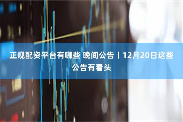 正规配资平台有哪些 晚间公告丨12月20日这些公告有看头