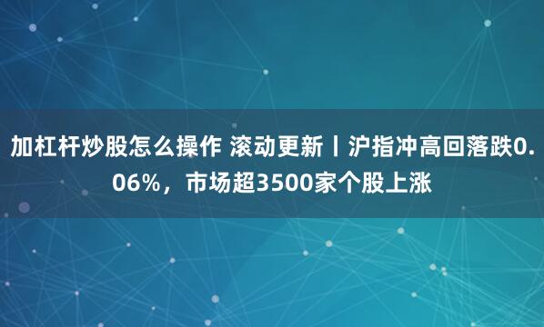 加杠杆炒股怎么操作 滚动更新丨沪指冲高回落跌0.06%，市场超3500家个股上涨