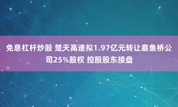 免息杠杆炒股 楚天高速拟1.97亿元转让嘉鱼桥公司25%股权 控股股东接盘