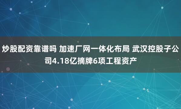 炒股配资靠谱吗 加速厂网一体化布局 武汉控股子公司4.18亿摘牌6项工程资产