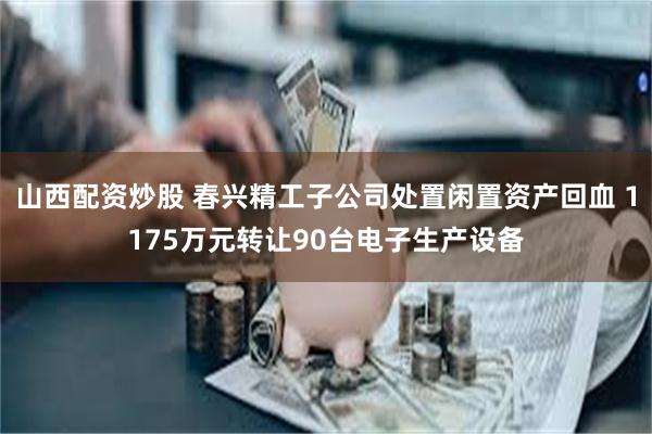 山西配资炒股 春兴精工子公司处置闲置资产回血 1175万元转让90台电子生产设备