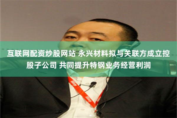 互联网配资炒股网站 永兴材料拟与关联方成立控股子公司 共同提升特钢业务经营利润