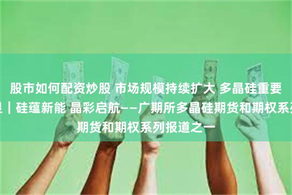 股市如何配资炒股 市场规模持续扩大 多晶硅重要性日益凸显｜硅蕴新能 晶彩启航——广期所多晶硅期货和期权系列报道之一