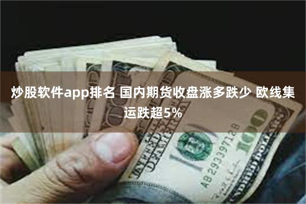 炒股软件app排名 国内期货收盘涨多跌少 欧线集运跌超5%