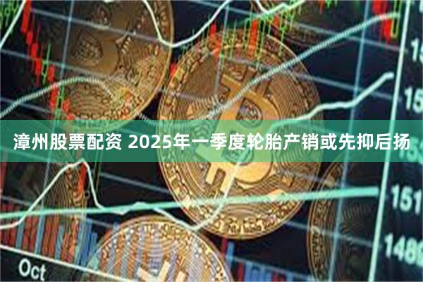 漳州股票配资 2025年一季度轮胎产销或先抑后扬