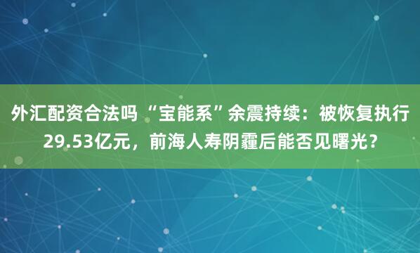 外汇配资合法吗 “宝能系”余震持续：被恢复执行29.53亿元，前海人寿阴霾后能否见曙光？