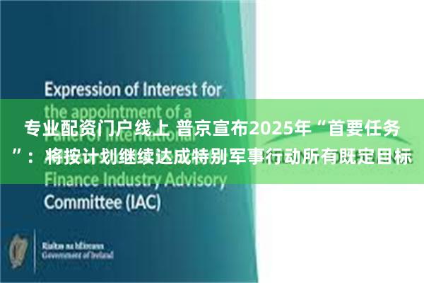 专业配资门户线上 普京宣布2025年“首要任务”：将按计划继续达成特别军事行动所有既定目标