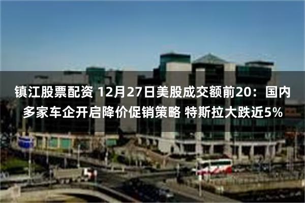 镇江股票配资 12月27日美股成交额前20：国内多家车企开启降价促销策略 特斯拉大跌近5%