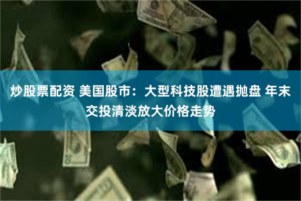 炒股票配资 美国股市：大型科技股遭遇抛盘 年末交投清淡放大价格走势