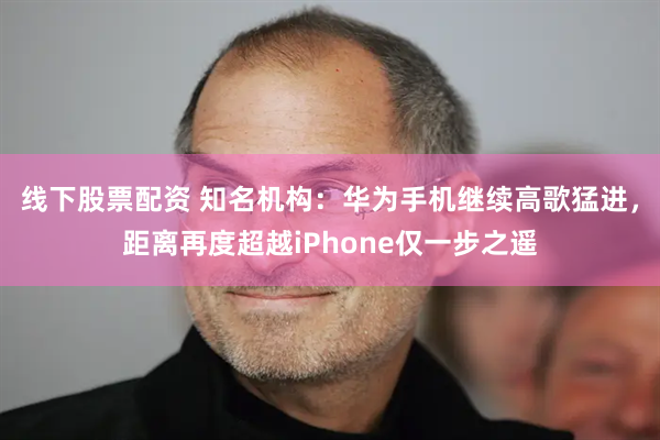 线下股票配资 知名机构：华为手机继续高歌猛进，距离再度超越iPhone仅一步之遥