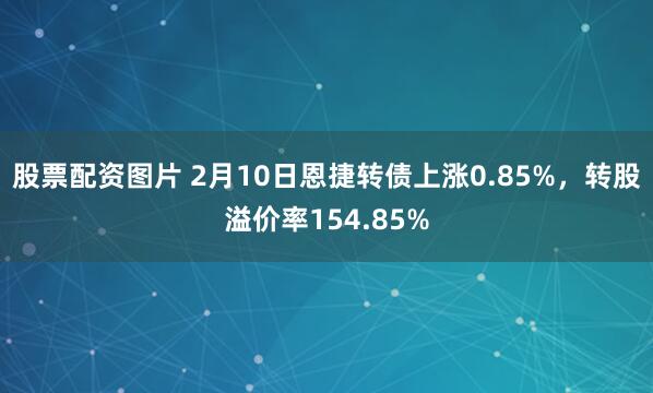 股票配资图片 2月10日恩捷转债上涨0.85%，转股溢价率154.85%