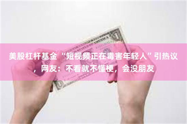 美股杠杆基金 “短视频正在毒害年轻人”引热议，网友：不看就不懂梗，会没朋友