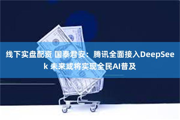 线下实盘配资 国泰君安：腾讯全面接入DeepSeek 未来或将实现全民AI普及