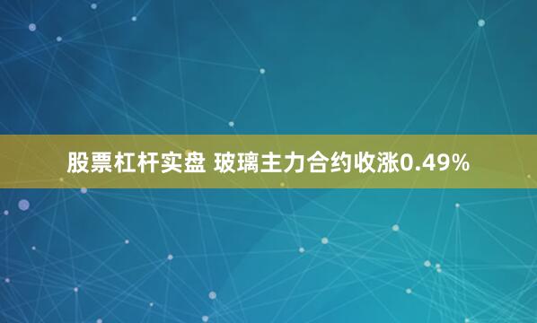 股票杠杆实盘 玻璃主力合约收涨0.49%