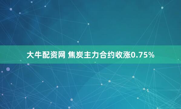 大牛配资网 焦炭主力合约收涨0.75%