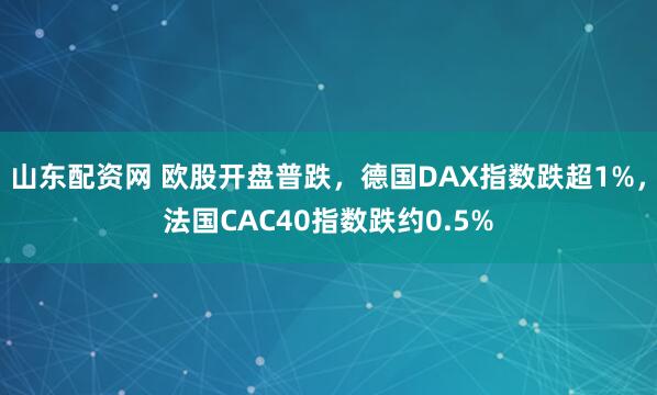 山东配资网 欧股开盘普跌，德国DAX指数跌超1%，法国CAC40指数跌约0.5%