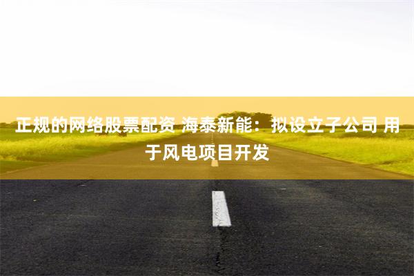 正规的网络股票配资 海泰新能：拟设立子公司 用于风电项目开发