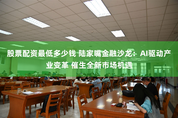 股票配资最低多少钱 陆家嘴金融沙龙：AI驱动产业变革 催生全新市场机遇