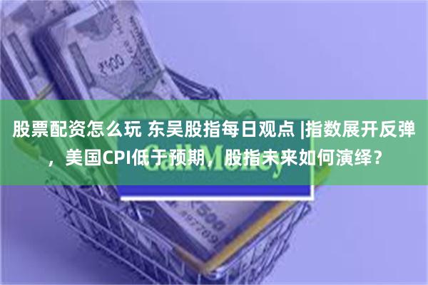 股票配资怎么玩 东吴股指每日观点 |指数展开反弹，美国CPI低于预期，股指未来如何演绎？