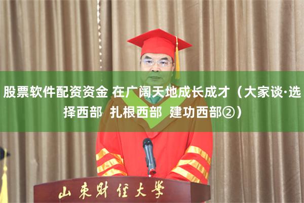股票软件配资资金 在广阔天地成长成才（大家谈·选择西部  扎根西部  建功西部②）